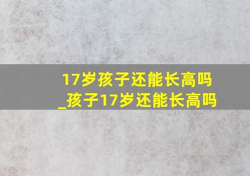 17岁孩子还能长高吗_孩子17岁还能长高吗