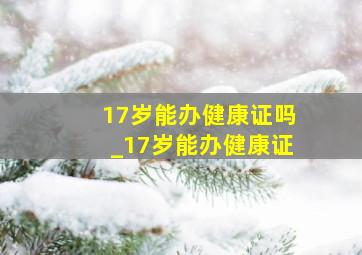 17岁能办健康证吗_17岁能办健康证