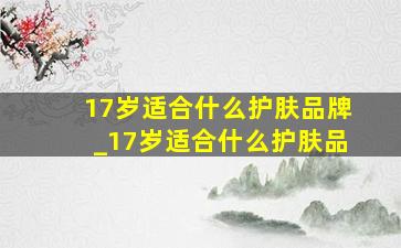 17岁适合什么护肤品牌_17岁适合什么护肤品