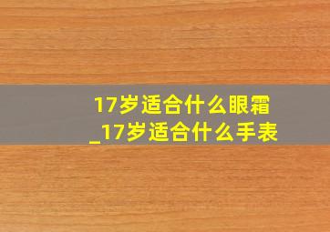 17岁适合什么眼霜_17岁适合什么手表