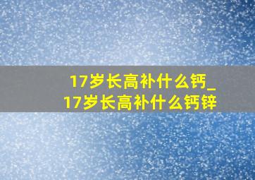 17岁长高补什么钙_17岁长高补什么钙锌