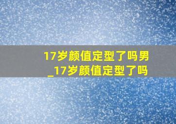 17岁颜值定型了吗男_17岁颜值定型了吗