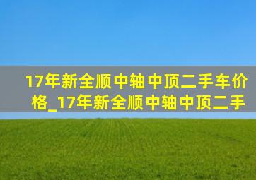 17年新全顺中轴中顶二手车价格_17年新全顺中轴中顶二手