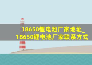 18650锂电池厂家地址_18650锂电池厂家联系方式