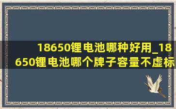 18650锂电池哪种好用_18650锂电池哪个牌子容量不虚标