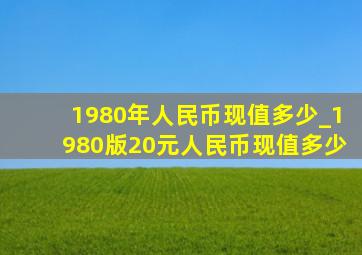 1980年人民币现值多少_1980版20元人民币现值多少