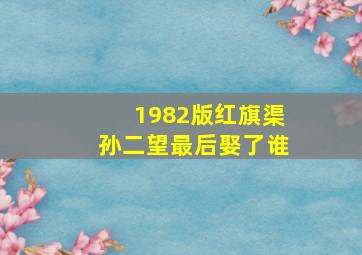 1982版红旗渠孙二望最后娶了谁