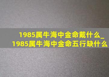 1985属牛海中金命戴什么_1985属牛海中金命五行缺什么