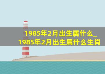 1985年2月出生属什么_1985年2月出生属什么生肖