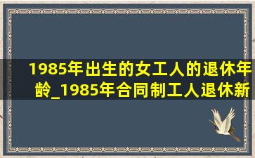 1985年出生的女工人的退休年龄_1985年合同制工人退休新规定