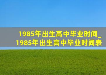 1985年出生高中毕业时间_1985年出生高中毕业时间表