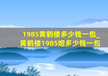 1985黄鹤楼多少钱一包_黄鹤楼1985烟多少钱一包