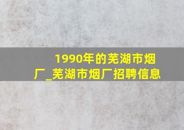 1990年的芜湖市烟厂_芜湖市烟厂招聘信息