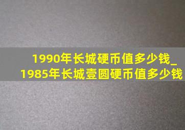 1990年长城硬币值多少钱_1985年长城壹圆硬币值多少钱