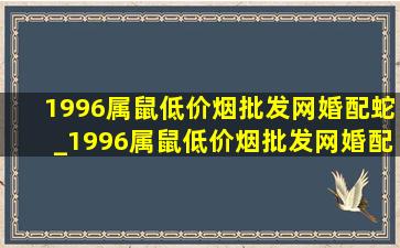 1996属鼠(低价烟批发网)婚配蛇_1996属鼠(低价烟批发网)婚配是阴历还是阳历