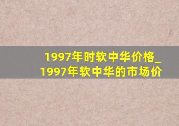 1997年时软中华价格_1997年软中华的市场价