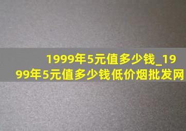 1999年5元值多少钱_1999年5元值多少钱(低价烟批发网)