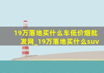 19万落地买什么车(低价烟批发网)_19万落地买什么suv