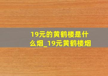 19元的黄鹤楼是什么烟_19元黄鹤楼烟