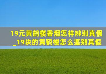 19元黄鹤楼香烟怎样辨别真假_19块的黄鹤楼怎么鉴别真假