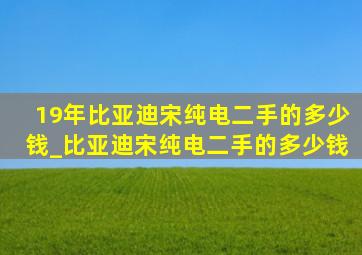 19年比亚迪宋纯电二手的多少钱_比亚迪宋纯电二手的多少钱