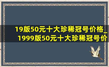 19版50元十大珍稀冠号价格_1999版50元十大珍稀冠号价格