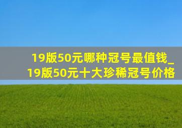 19版50元哪种冠号最值钱_19版50元十大珍稀冠号价格