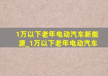 1万以下老年电动汽车新能源_1万以下老年电动汽车