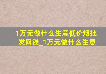 1万元做什么生意(低价烟批发网)钱_1万元做什么生意