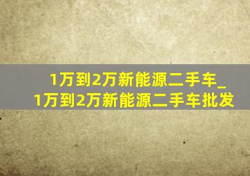 1万到2万新能源二手车_1万到2万新能源二手车批发