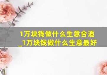 1万块钱做什么生意合适_1万块钱做什么生意最好