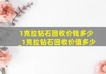 1克拉钻石回收价钱多少_1克拉钻石回收价值多少