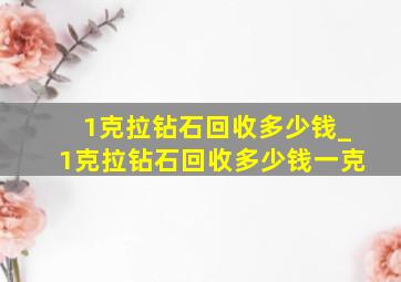 1克拉钻石回收多少钱_1克拉钻石回收多少钱一克