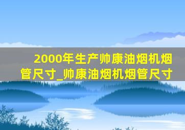 2000年生产帅康油烟机烟管尺寸_帅康油烟机烟管尺寸