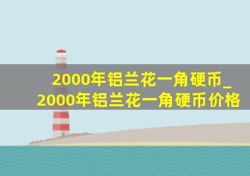 2000年铝兰花一角硬币_2000年铝兰花一角硬币价格