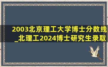 2003北京理工大学博士分数线_北理工2024博士研究生录取分数线