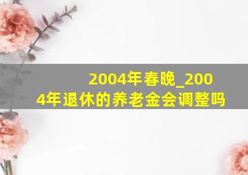 2004年春晚_2004年退休的养老金会调整吗