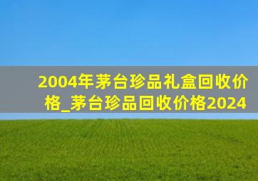 2004年茅台珍品礼盒回收价格_茅台珍品回收价格2024