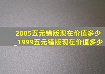 2005五元错版现在价值多少_1999五元错版现在价值多少