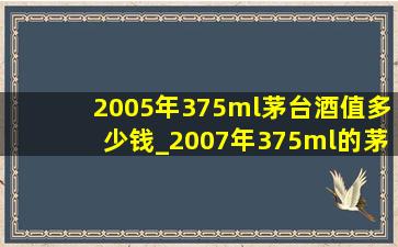 2005年375ml茅台酒值多少钱_2007年375ml的茅台酒值多少钱