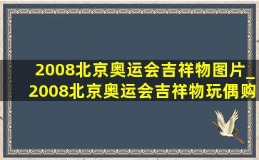 2008北京奥运会吉祥物图片_2008北京奥运会吉祥物玩偶购买