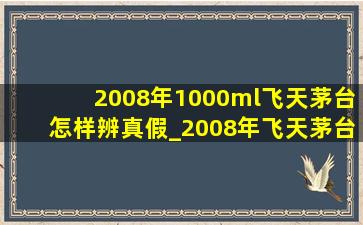 2008年1000ml飞天茅台怎样辨真假_2008年飞天茅台怎样辨别真假