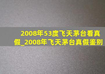 2008年53度飞天茅台看真假_2008年飞天茅台真假鉴别