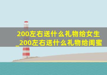 200左右送什么礼物给女生_200左右送什么礼物给闺蜜