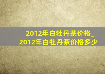 2012年白牡丹茶价格_2012年白牡丹茶价格多少