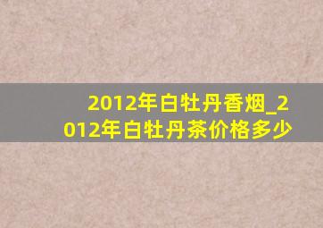 2012年白牡丹香烟_2012年白牡丹茶价格多少