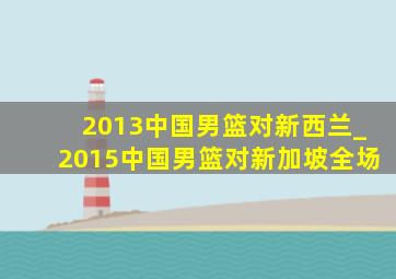 2013中国男篮对新西兰_2015中国男篮对新加坡全场