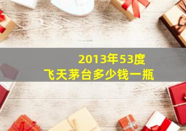 2013年53度飞天茅台多少钱一瓶