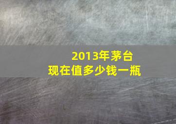 2013年茅台现在值多少钱一瓶