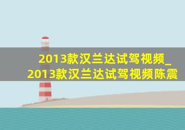 2013款汉兰达试驾视频_2013款汉兰达试驾视频陈震